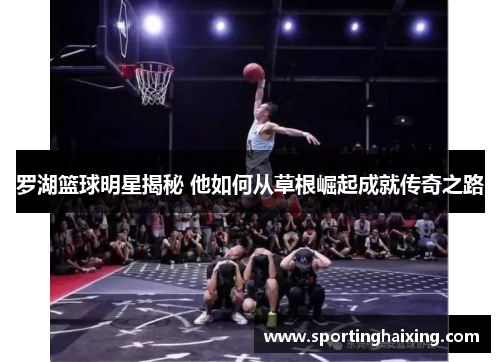 罗湖篮球明星揭秘 他如何从草根崛起成就传奇之路